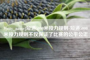 辽宁短道5000米接力规则-短道5000米接力规则不仅保证了比赛的公平公正