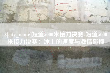 辽宁短道5000米接力决赛-短道5000米接力决赛：冰上的速度与激情碰撞