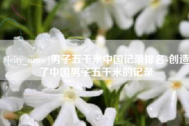 辽宁男子五千米中国记录排名-创造了中国男子五千米的记录