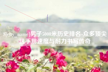 辽宁男子5000米历史排名-众多顶尖选手用速度与耐力书写传奇